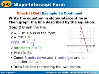 Check It Out!  Example 3b Continued Step 2  Graph the line. y =  –3 x +  5 is in the form  y =  m x +  b .  y -intercept:  b  = 0 •  Plot (0,  5 ). • •  Count  3 units down  and  1 unit right  and plot another point. •   Draw the line connecting the two points. • Write the equation in slope-intercept form. Then graph the line described by the equation. slope:  m =  