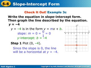 Check It Out!  Example 3c y  = –4 Step 1  Plot (0,  –4 ). y  =  –4  is in the form  y =  m x +  b .  y- intercept:  b =  –4 slope:  m  = 0 =  = 0 Since the slope is 0, the line will be a horizontal at  y  = –4. • Write the equation in slope-intercept form. Then graph the line described by the equation. 