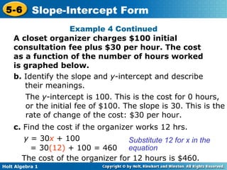 Example 4 Continued A closet organizer charges $100 initial consultation fee plus $30 per hour. The cost as a function of the number of hours worked is graphed below. b.  Identify the slope and  y -intercept and describe their meanings. The  y -intercept is 100. This is the cost for 0 hours, or the initial fee of $100. The slope is 30. This is the rate of change of the cost: $30 per hour. c.  Find the cost if the organizer works 12 hrs.  y  = 30 x  + 100 = 30 (12)  + 100 = 460 Substitute 12 for x in the equation The cost of the organizer for 12 hours is $460. 