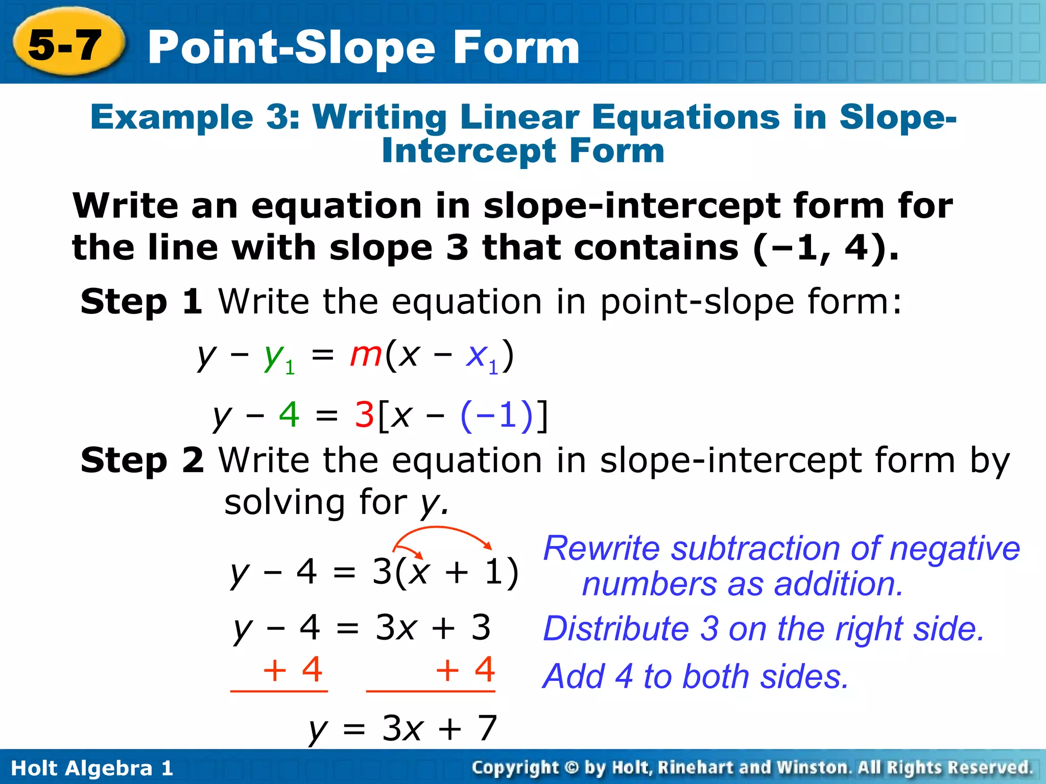 Example 3: Writing Linear Equations in Slope-Intercept Form Write an equation in slope-intercept form for the line with slope 3 that contains (–1, 4). Step 1  Write the equation in point-slope form: y  –  4  =  3 [ x  –  (–1) ] Step 2  Write the equation in slope-intercept form by solving for  y. y  –   4 = 3( x +  1) Rewrite subtraction of negative numbers as addition. Distribute 3 on the right side. y  – 4 = 3 x  + 3 y  = 3 x  +   7 Add 4 to both sides. y  –  y 1  =  m ( x  –  x 1 ) + 4  + 4 