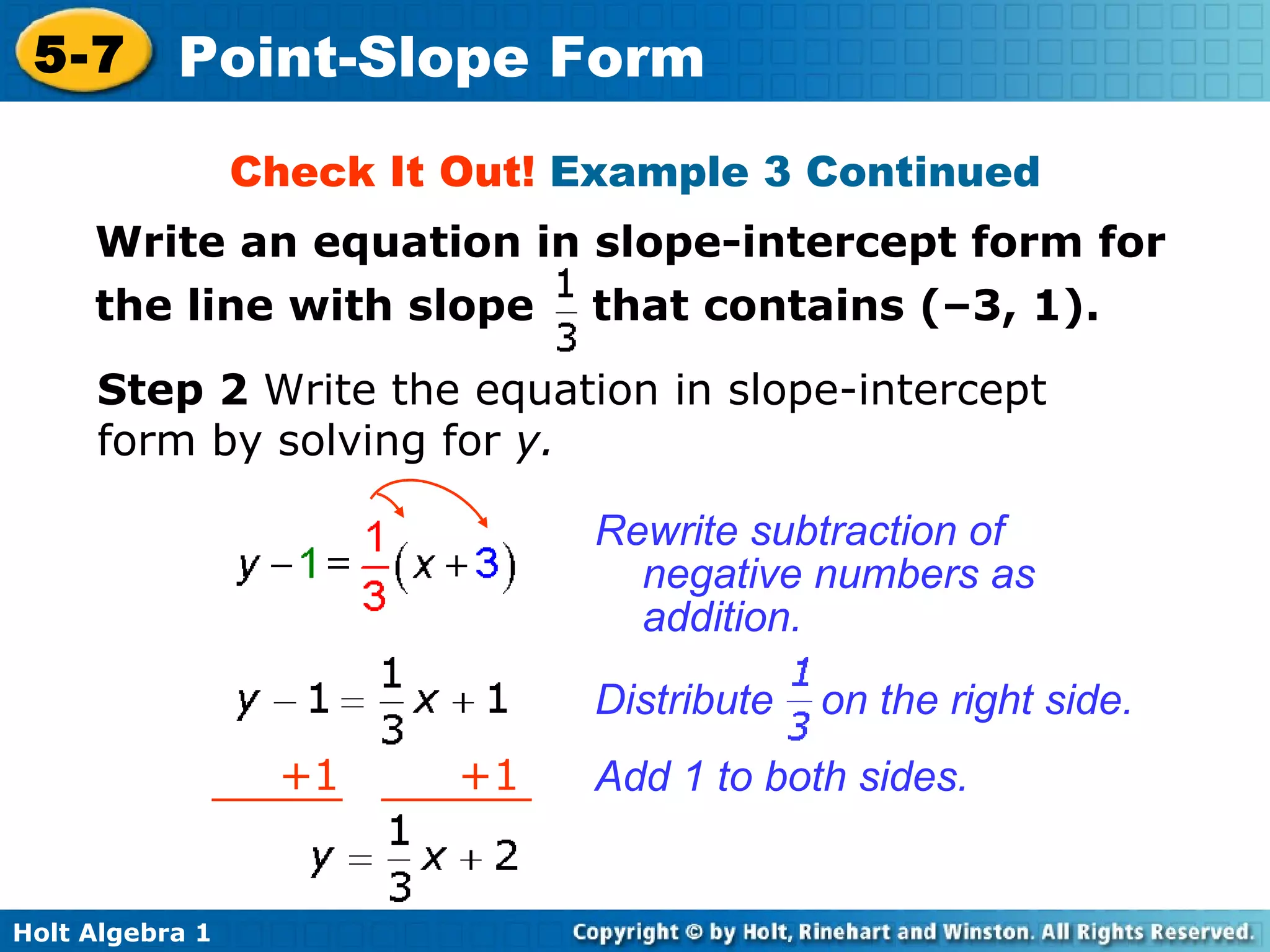 Rewrite subtraction of negative numbers as addition. Step 2  Write the equation in slope-intercept form by solving for  y. Check It Out!  Example 3 Continued Add 1 to both sides. Distribute  on the right side. + 1  +1 Write an equation in slope-intercept form for the line with slope  that contains (–3, 1). 