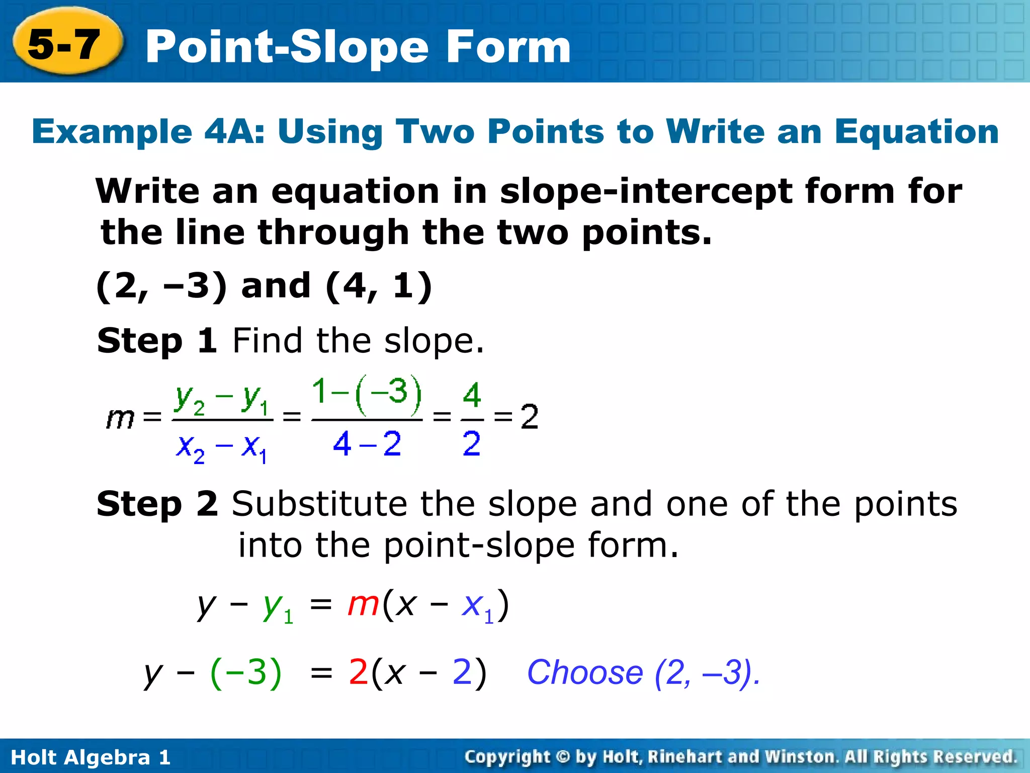 Example 4A: Using Two Points to Write an Equation Write an equation in slope-intercept form for the line through the two points. (2, –3) and (4, 1) Step 1  Find the slope. Step 2  Substitute the slope and one of the points into the point-slope form. Choose (2, –3). y  –  y 1  =  m ( x  –  x 1 ) y  –  (–3)   =  2 ( x  –  2 ) 