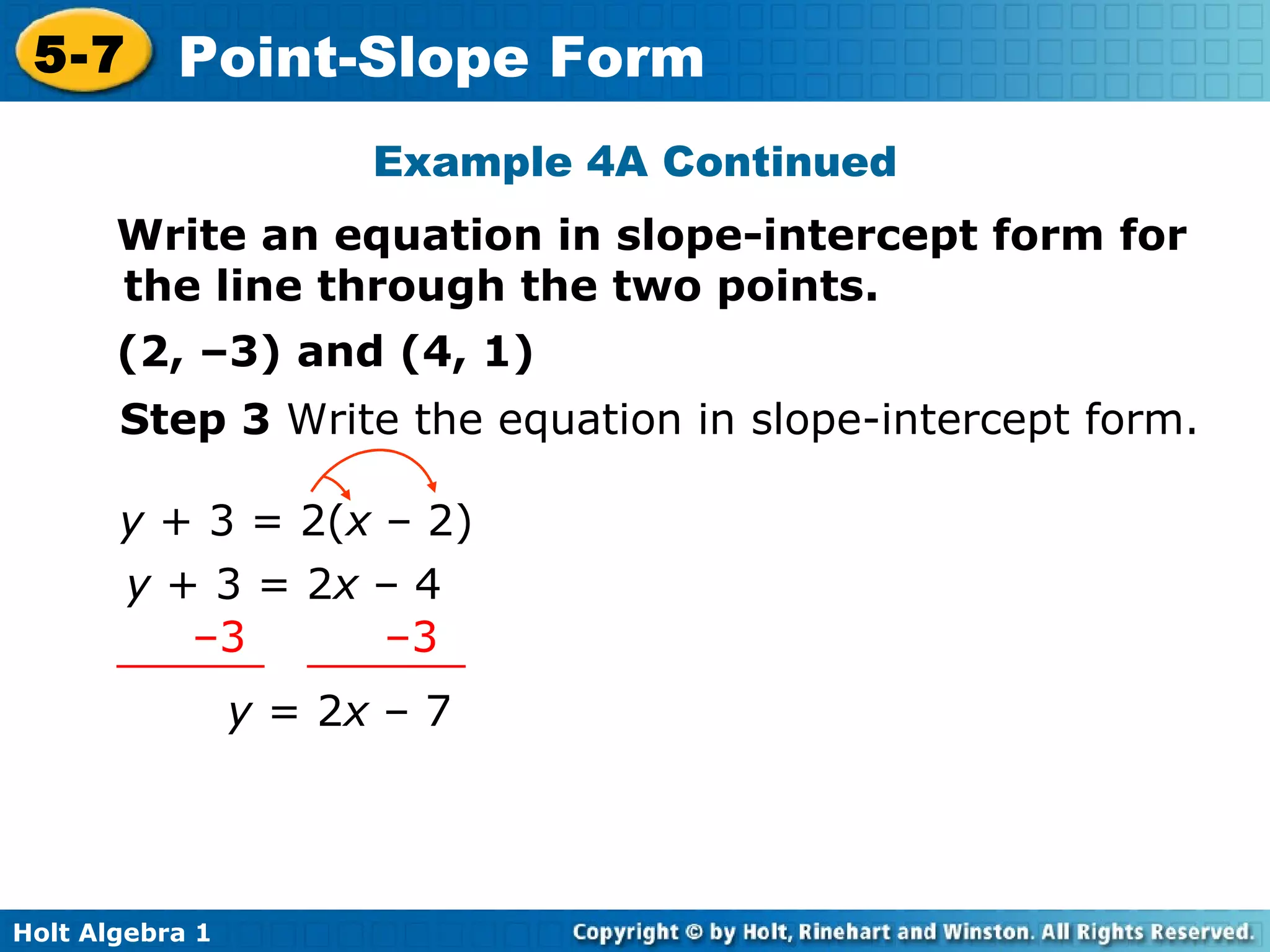 Step 3  Write the equation in slope-intercept form. y  = 2 x  – 7 Example 4A Continued Write an equation in slope-intercept form for the line through the two points. (2, –3) and (4, 1) y  + 3 = 2( x  – 2) y  + 3 = 2 x  – 4 – 3  –3 