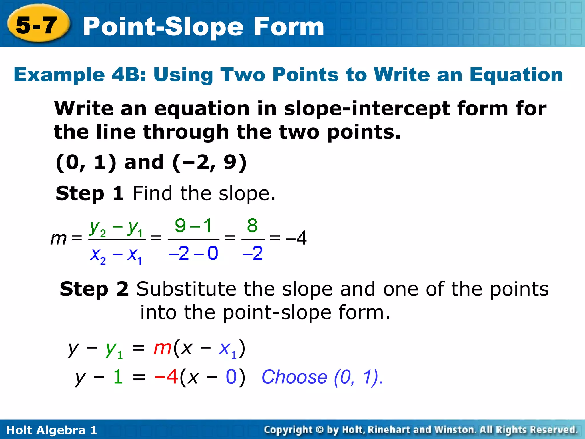 Example 4B: Using Two Points to Write an Equation Write an equation in slope-intercept form for the line through the two points. (0, 1) and (–2, 9) Step 1  Find the slope. Step 2  Substitute the slope and one of the points into the point-slope form. Choose (0, 1). y  –  y 1  =  m ( x  –  x 1 ) y  –  1  =  –4 ( x  –  0 ) 