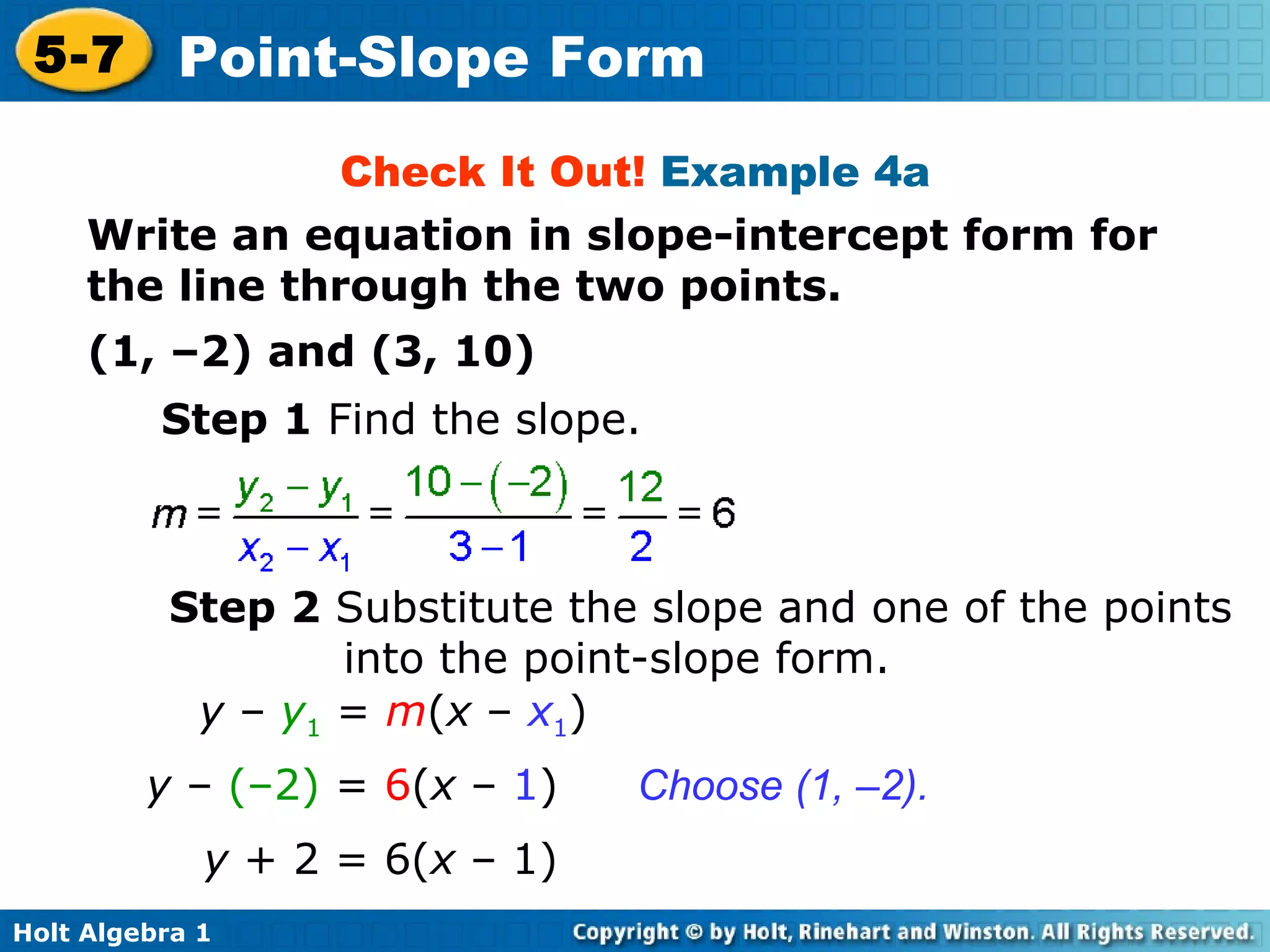Check It Out!  Example 4a Write an equation in slope-intercept form for the line through the two points. (1, –2) and (3, 10) Step 1  Find the slope. Step 2  Substitute the slope and one of the points into the point-slope form. Choose (1, –2). y  –  y 1  =  m ( x  –  x 1 ) y  –  (–2)  =  6 ( x  –  1 ) y  + 2 = 6( x  – 1) 