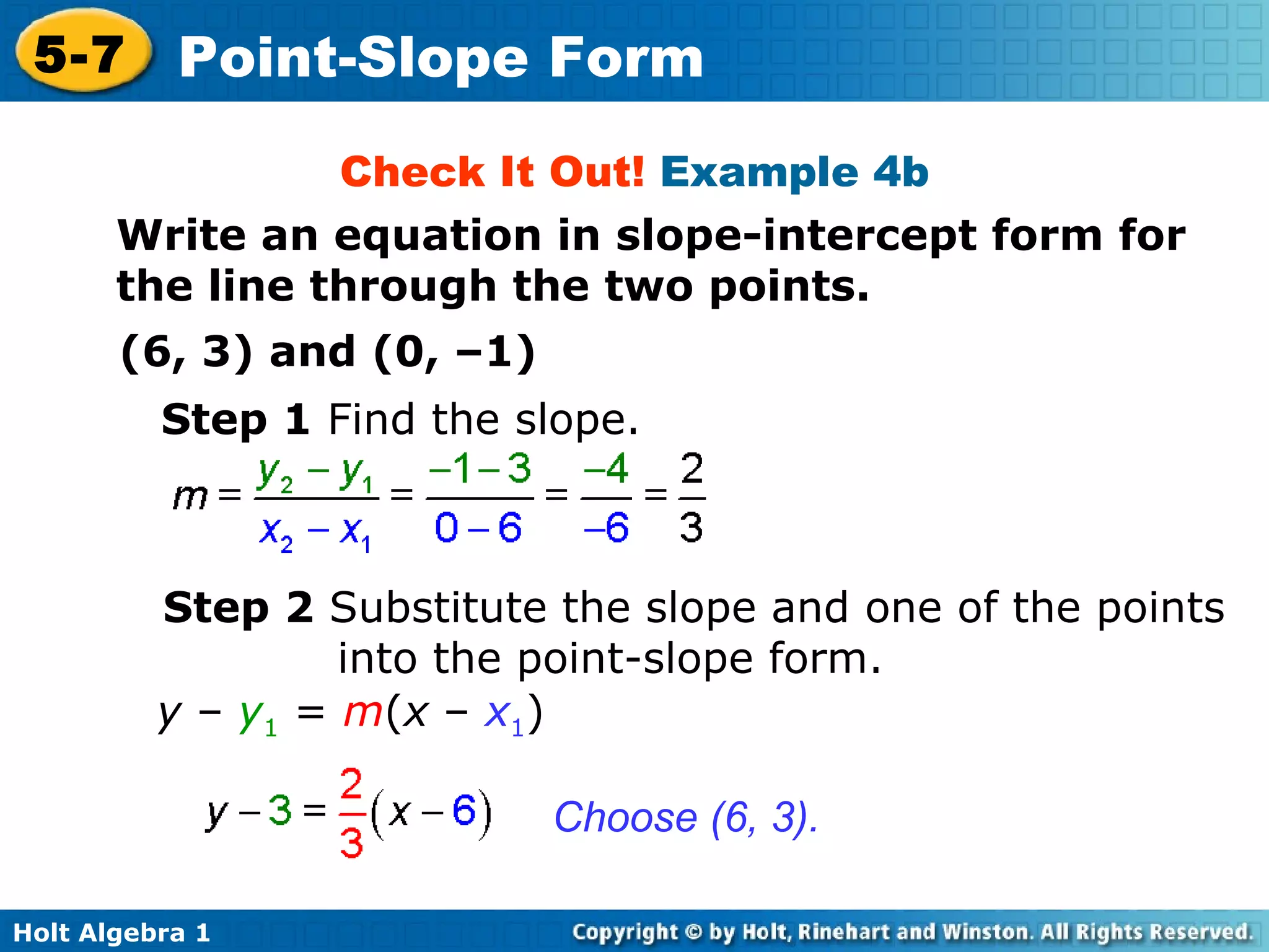 Check It Out!  Example 4b Write an equation in slope-intercept form for the line through the two points. (6, 3) and (0, –1) Step 1  Find the slope. Step 2  Substitute the slope and one of the points into the point-slope form. Choose (6, 3). y  –  y 1  =  m ( x  –  x 1 ) 