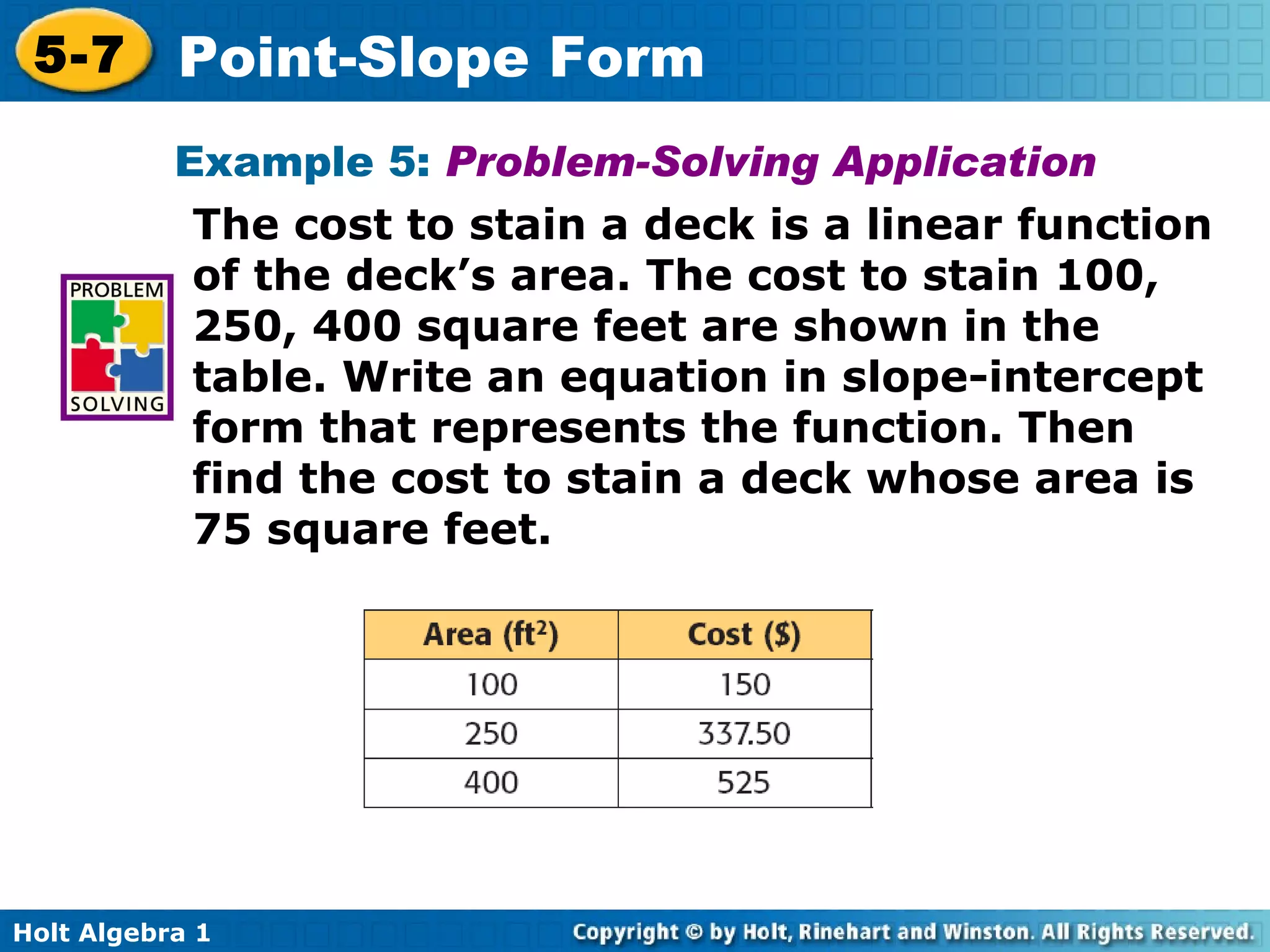 Example 5:  Problem-Solving Application The cost to stain a deck is a linear function of the deck’s area. The cost to stain 100, 250, 400 square feet are shown in the table. Write an equation in slope-intercept form that represents the function. Then find the cost to stain a deck whose area is 75 square feet.  