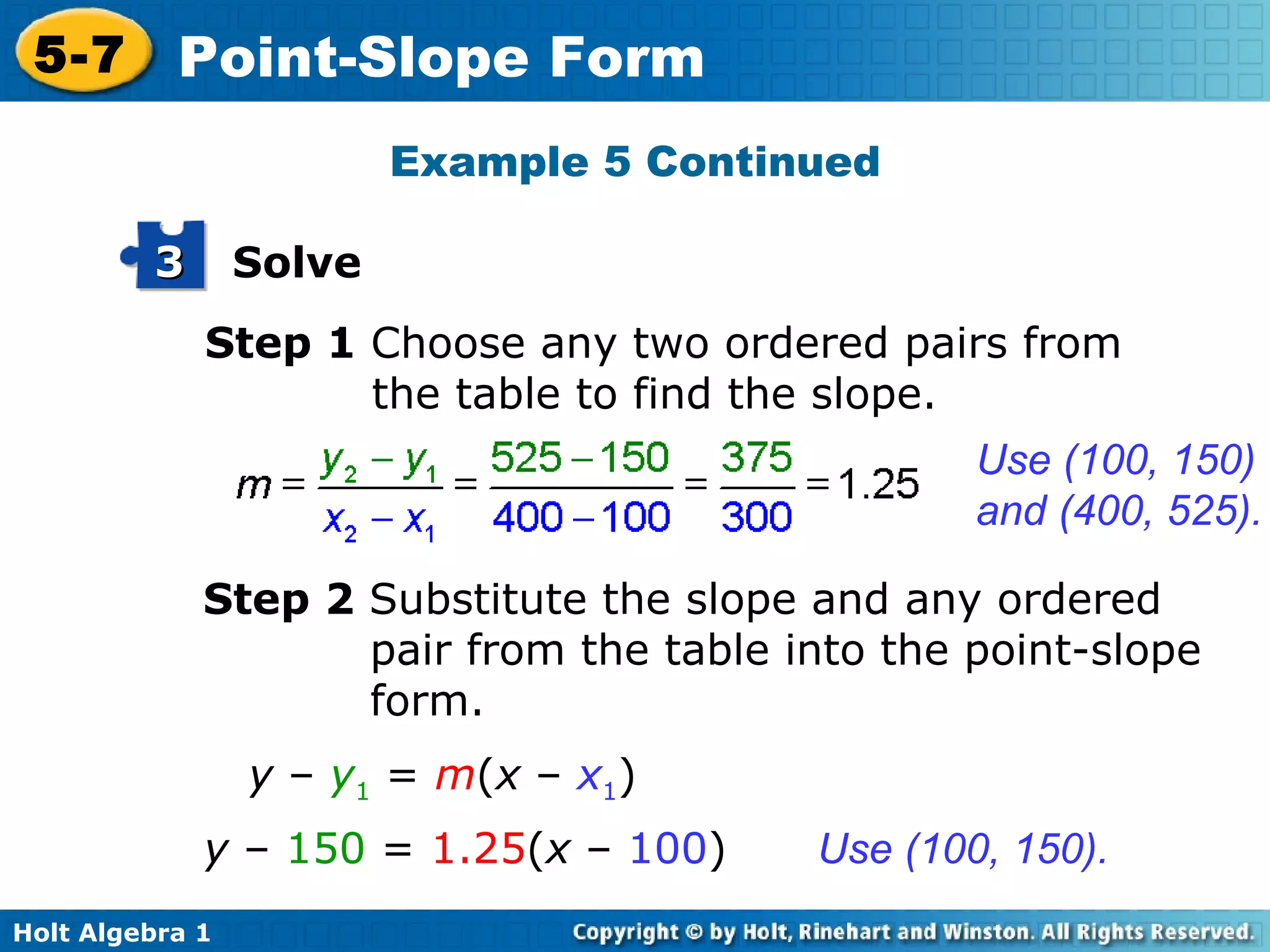 Step 1  Choose any two ordered pairs from the table to find the slope. Use (100, 150) and (400, 525). Step 2  Substitute the slope and any ordered pair from the table into the point-slope form. y  –   150  =  1.25 ( x  –  100 ) Use (100, 150). Example 5 Continued y  –  y 1  =  m ( x  –  x 1 ) Solve 3 