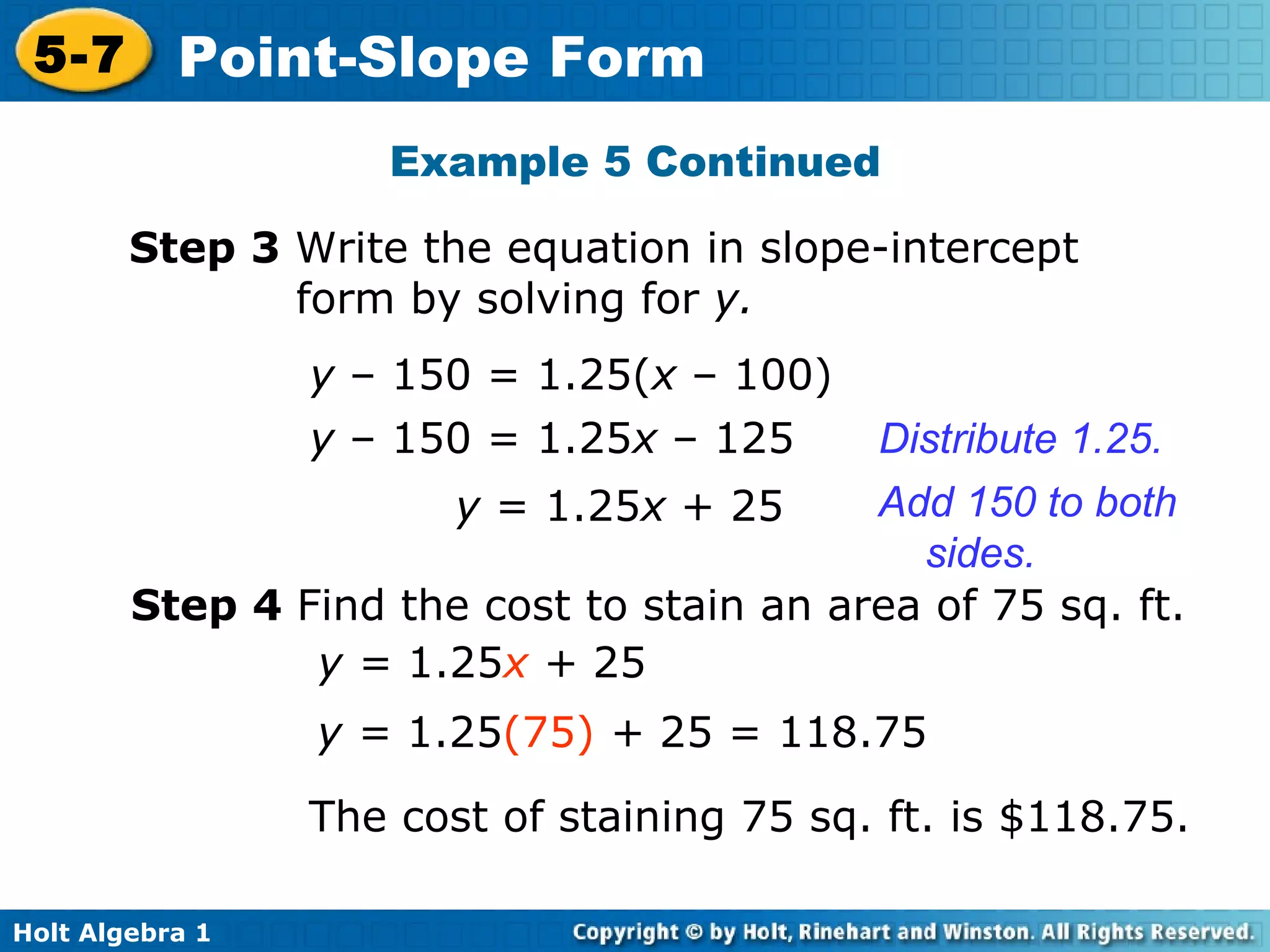 Step 3  Write the equation in slope-intercept form by solving for  y. y  – 150 = 1.25( x  –   100) y  – 150 = 1.25 x  –   125 Distribute 1.25. y  = 1.25 x  + 25 Add 150 to both sides. Step 4  Find the cost to stain an area of 75 sq. ft. y =  1.25 x  +  25 y =  1.25 (75)   +  25 = 118.75 The cost of staining 75 sq. ft. is $118.75. Example 5 Continued 