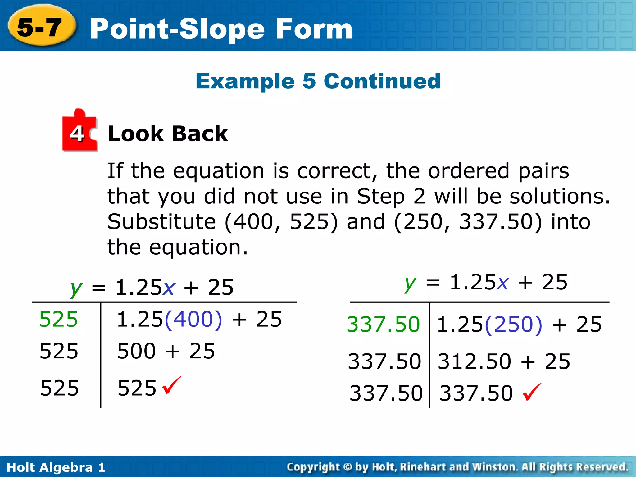 If the equation is correct, the ordered pairs that you did not use in Step 2 will be solutions. Substitute (400, 525) and (250, 337.50) into the equation. Example 5 Continued Look Back 4 y  =  1.25 x  + 25 337.50  1.25 (250)  + 25 337.50  312.50 + 25 337.50  337.50  y  =  1.25 x  + 25   525   1.25 (400)  + 25 525  500 + 25 525  525  y  =  1.25 x  + 25 