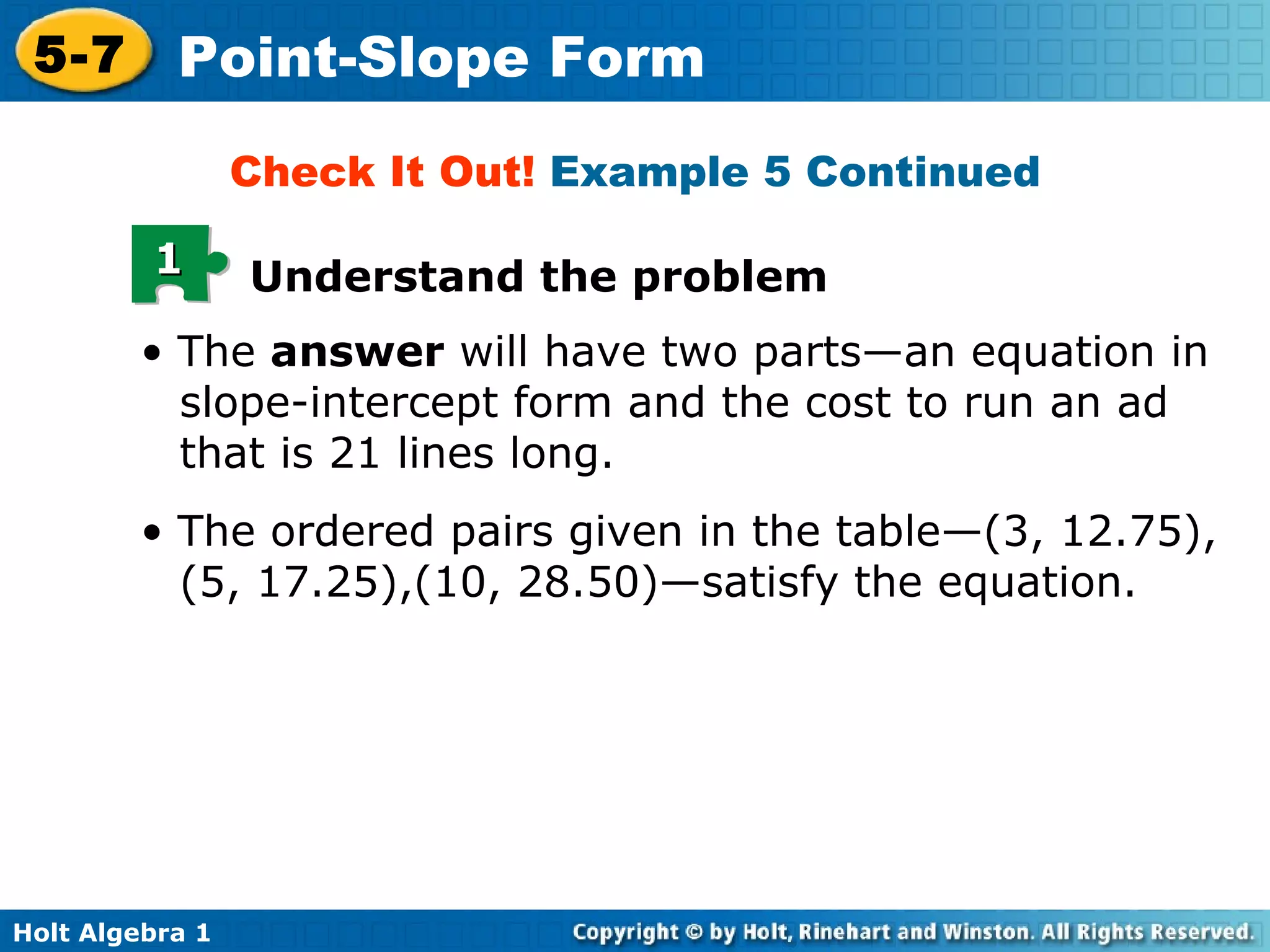 Check It Out!  Example 5 Continued •  The  answer  will have two parts—an equation in slope-intercept form and the cost to run an ad that is 21 lines long.  •  The ordered pairs given in the table—(3, 12.75), (5, 17.25),(10, 28.50)—satisfy the equation.  Understand the problem 1 