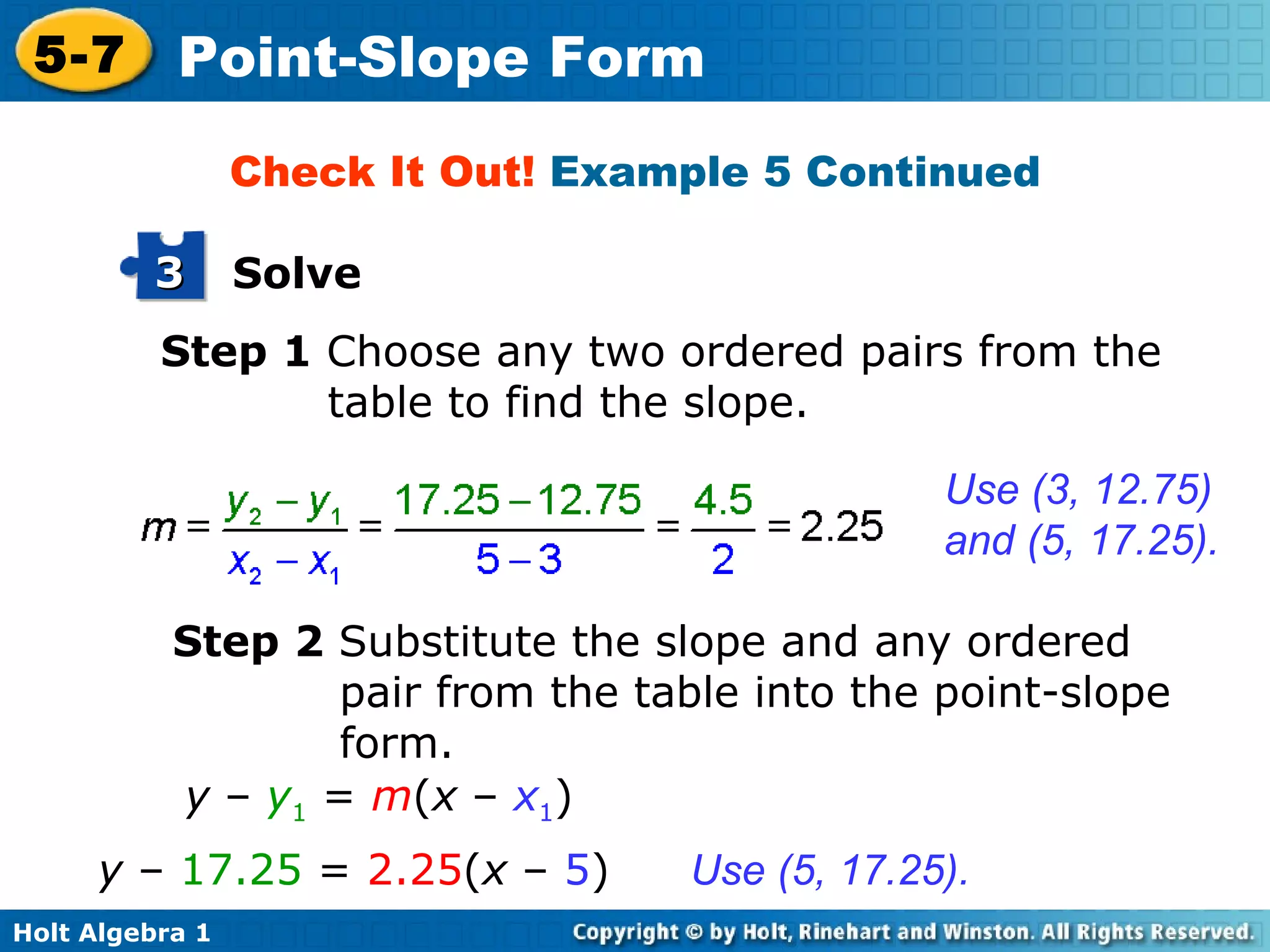 Step 1  Choose any two ordered pairs from the table to find the slope. Use (3, 12.75) and (5, 17.25). Check It Out!  Example 5 Continued Step 2  Substitute the slope and any ordered pair from the table into the point-slope form. Use (5, 17.25). y  –  y 1  =  m ( x  –  x 1 ) y  –   17.25  =  2.25 ( x  –  5 ) Solve 3 