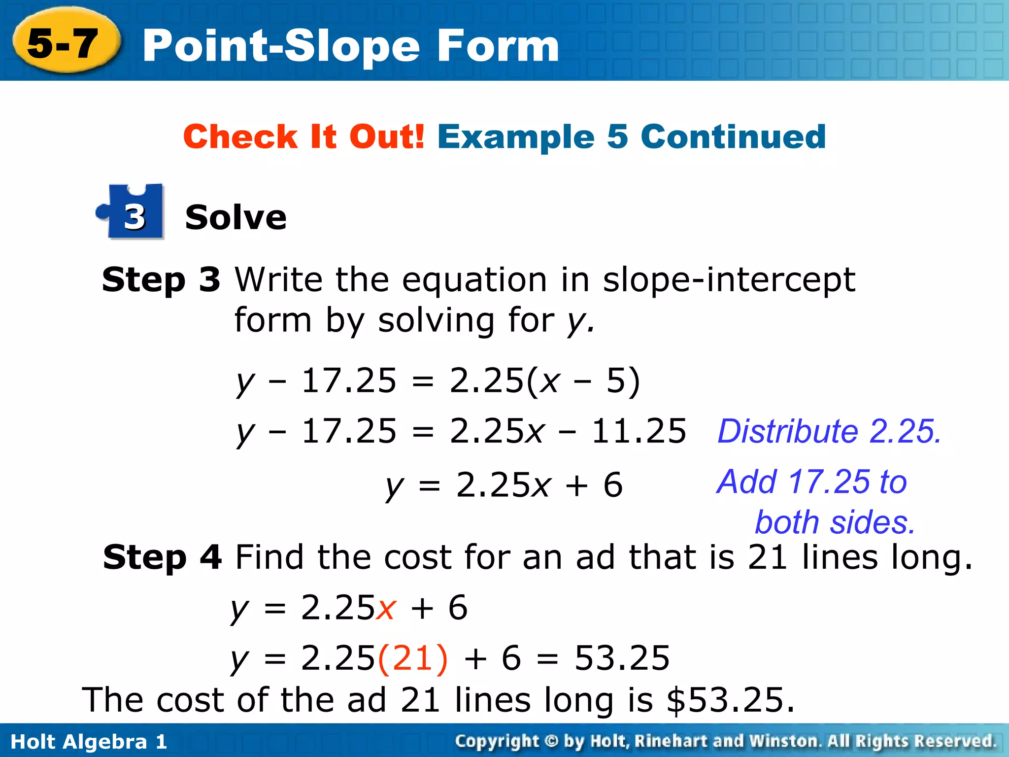 Step 3  Write the equation in slope-intercept form by solving for  y. y  – 17.25 = 2.25( x  –   5) y  – 17.25 = 2.25 x  –   11.25 Distribute 2.25. y  = 2.25 x  + 6 Add 17.25 to both sides. Check It Out!  Example 5 Continued Step 4  Find the cost for an ad that is 21 lines long. y =  2.25 x  +  6 y =  2.25 (21)   +  6 = 53.25 The cost of the ad 21 lines long is $53.25. Solve 3 