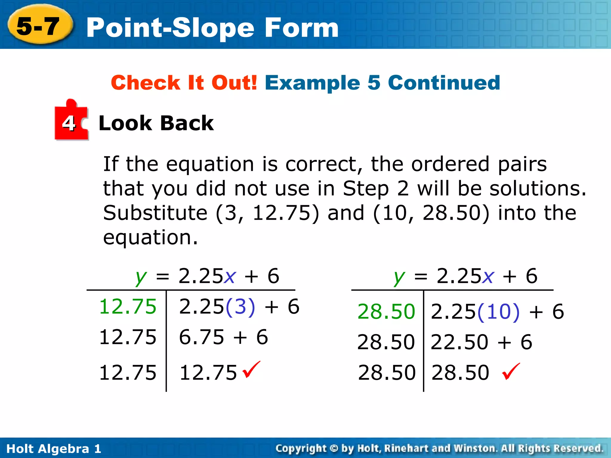 If the equation is correct, the ordered pairs that you did not use in Step 2 will be solutions. Substitute (3, 12.75) and (10, 28.50) into the equation. Check It Out!  Example 5 Continued Look Back 4 y   =  2.25 x  + 6   12.75   2.25 (3)  + 6 12.75  6.75 + 6 12.75  12.75  28.50   2.25 (10)  + 6 28.50  22.50 + 6 28.50  28.50  y  =  2.25 x  + 6   