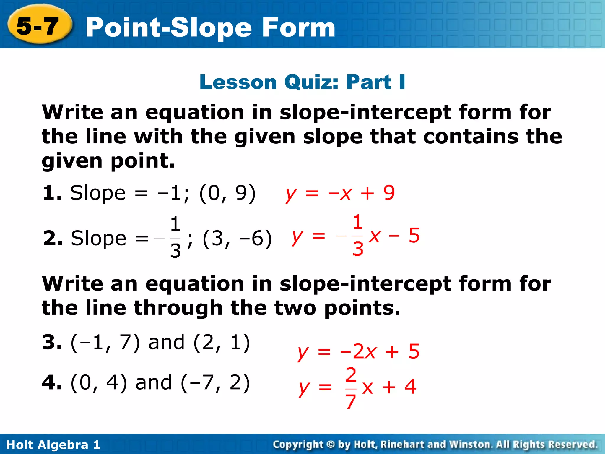 Lesson Quiz: Part I Write an equation in slope-intercept form for the line with the given slope that contains the given point. 1.  Slope = –1; (0, 9)   y  = – x  + 9 2.  Slope =  ; (3, –6) Write an equation in slope-intercept form for the line through the two points. 3.  (–1, 7) and (2, 1) 4.  (0, 4) and (–7, 2) y =  –2 x  + 5 y =  x  – 5 y  =  x + 4 