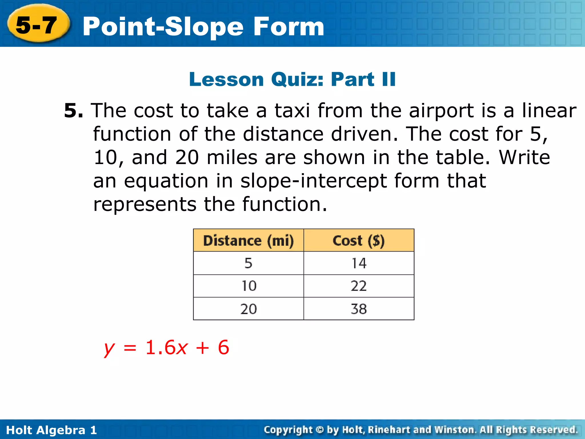 Lesson Quiz: Part II 5.  The cost to take a taxi from the airport is a linear function of the distance driven. The cost for 5, 10, and 20 miles are shown in the table. Write an equation in slope-intercept form that represents the function.  y =  1.6 x  + 6 