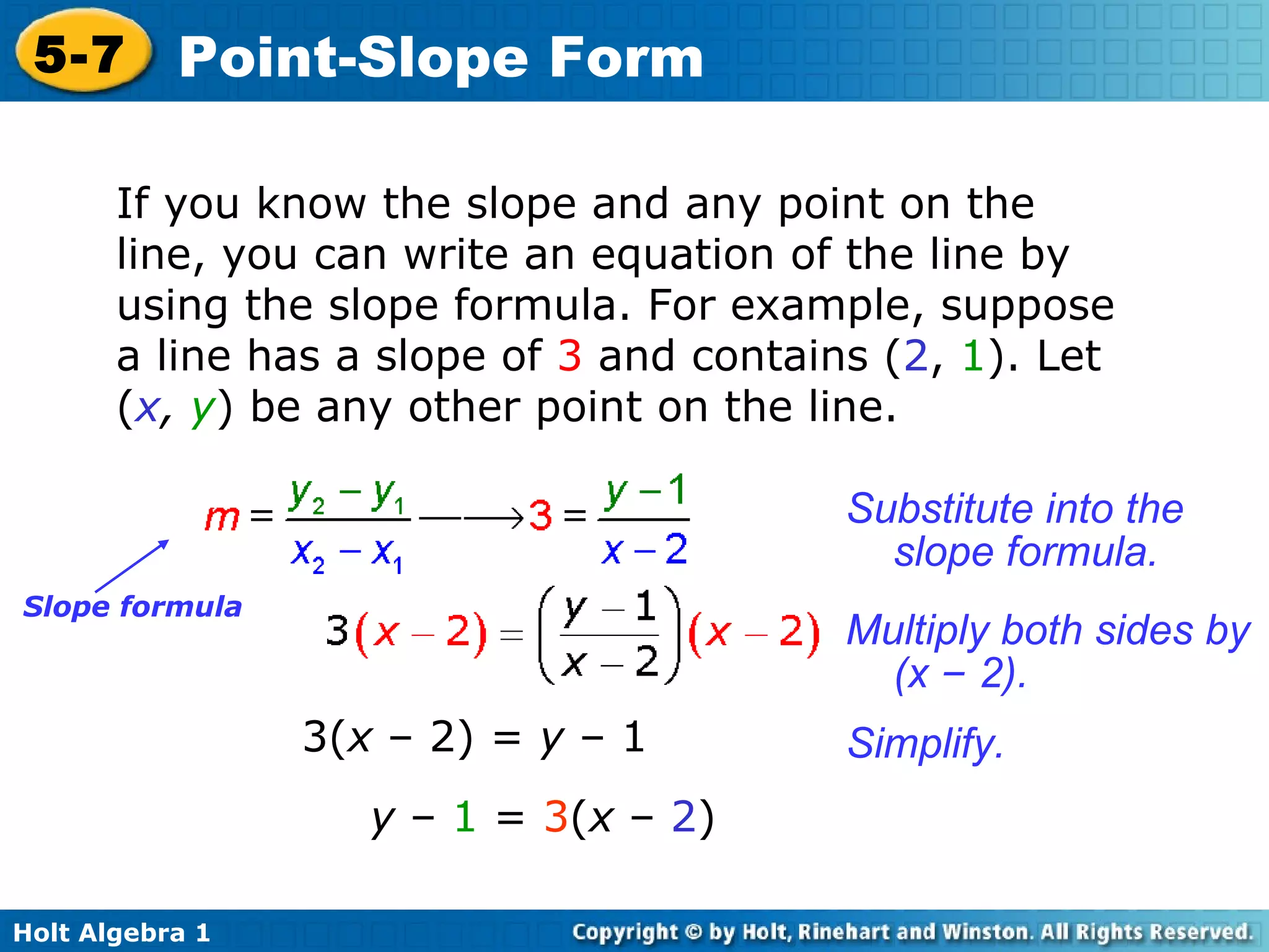 If you know the slope and any point on the line, you can write an equation of the line by using the slope formula. For example, suppose a line has a slope of  3   and contains ( 2 ,   1 ). Let ( x ,   y ) be any other point on the line.  3( x  – 2) =  y  –   1 y  –   1   =   3 ( x  –  2 ) Slope formula Substitute into the slope formula. Multiply both sides by (x  –  2). Simplify. 
