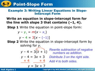 Example 3: Writing Linear Equations in Slope-Intercept Form Write an equation in slope-intercept form for the line with slope 3 that contains (–1, 4). Step 1  Write the equation in point-slope form: y  –  4  =  3 [ x  –  (–1) ] Step 2  Write the equation in slope-intercept form by solving for  y. y  –   4 = 3( x +  1) Rewrite subtraction of negative numbers as addition. Distribute 3 on the right side. y  – 4 = 3 x  + 3 y  = 3 x  +   7 Add 4 to both sides. y  –  y 1  =  m ( x  –  x 1 ) + 4  + 4 