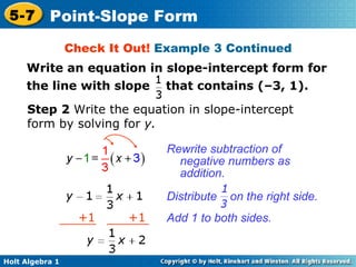 Rewrite subtraction of negative numbers as addition. Step 2  Write the equation in slope-intercept form by solving for  y. Check It Out!  Example 3 Continued Add 1 to both sides. Distribute  on the right side. + 1  +1 Write an equation in slope-intercept form for the line with slope  that contains (–3, 1). 