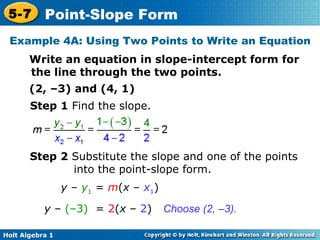 Example 4A: Using Two Points to Write an Equation Write an equation in slope-intercept form for the line through the two points. (2, –3) and (4, 1) Step 1  Find the slope. Step 2  Substitute the slope and one of the points into the point-slope form. Choose (2, –3). y  –  y 1  =  m ( x  –  x 1 ) y  –  (–3)   =  2 ( x  –  2 ) 