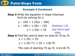 Step 3  Write the equation in slope-intercept form by solving for  y. y  – 150 = 1.25( x  –   100) y  – 150 = 1.25 x  –   125 Distribute 1.25. y  = 1.25 x  + 25 Add 150 to both sides. Step 4  Find the cost to stain an area of 75 sq. ft. y =  1.25 x  +  25 y =  1.25 (75)   +  25 = 118.75 The cost of staining 75 sq. ft. is $118.75. Example 5 Continued 