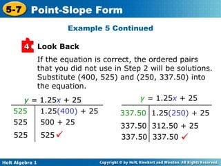 If the equation is correct, the ordered pairs that you did not use in Step 2 will be solutions. Substitute (400, 525) and (250, 337.50) into the equation. Example 5 Continued Look Back 4 y  =  1.25 x  + 25 337.50  1.25 (250)  + 25 337.50  312.50 + 25 337.50  337.50  y  =  1.25 x  + 25   525   1.25 (400)  + 25 525  500 + 25 525  525  y  =  1.25 x  + 25 