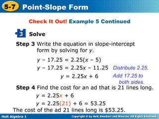 Step 3  Write the equation in slope-intercept form by solving for  y. y  – 17.25 = 2.25( x  –   5) y  – 17.25 = 2.25 x  –   11.25 Distribute 2.25. y  = 2.25 x  + 6 Add 17.25 to both sides. Check It Out!  Example 5 Continued Step 4  Find the cost for an ad that is 21 lines long. y =  2.25 x  +  6 y =  2.25 (21)   +  6 = 53.25 The cost of the ad 21 lines long is $53.25. Solve 3 