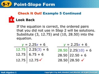 If the equation is correct, the ordered pairs that you did not use in Step 2 will be solutions. Substitute (3, 12.75) and (10, 28.50) into the equation. Check It Out!  Example 5 Continued Look Back 4 y   =  2.25 x  + 6   12.75   2.25 (3)  + 6 12.75  6.75 + 6 12.75  12.75  28.50   2.25 (10)  + 6 28.50  22.50 + 6 28.50  28.50  y  =  2.25 x  + 6   