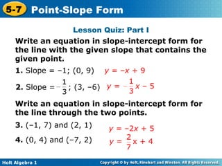 Lesson Quiz: Part I Write an equation in slope-intercept form for the line with the given slope that contains the given point. 1.  Slope = –1; (0, 9)   y  = – x  + 9 2.  Slope =  ; (3, –6) Write an equation in slope-intercept form for the line through the two points. 3.  (–1, 7) and (2, 1) 4.  (0, 4) and (–7, 2) y =  –2 x  + 5 y =  x  – 5 y  =  x + 4 