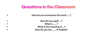 ▪ How do you pronounce the word……?


▪ How do you spell ….?


▪ What is ……?


▪ What is the meaning of….?


▪ How do you say …… in English?


Questions in the Classroom
 