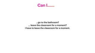 …go to the bathroom?


… leave the classroom for a moment?


I have to leave the classroom for a moment.


Can I……
 