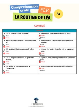 LA ROUTINE DE LÉA
Compréhension
orale
A1
FLE
CORRIGÉ
CORRIGÉ
Léa se réveille à 7h30 du matin.
Vrai
Faux
Léa mange avec ses amis à midi et demi.
Vrai
Faux
Après son réveil, elle sort tout de suite du
lit.
Vrai
Faux
Après les cours, elle reste à l’université pour
étudier.
Vrai
Faux
Elle boit du thé et mange des céréales.
Vrai
Faux
Quand elle rentre chez elle, elle se repose un
peu.
Vrai
Faux
Léa se prépare vite avant de quitter la
maison.
Vrai
Faux
Après le dîner, elle regarde toujours une série.
Vrai
Faux
Elle utilise sa voiture pour aller à
l’université.
Vrai
Faux
Avant de dormir, elle utilise son téléphone.
Vrai
Faux
LE BAOBAB BLEU
www.lebaobabbleu.com
 