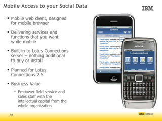 Mobile Access to your Social Data

  Mobile web client, designed
   for mobile browser

  Delivering services and
   functions that you want
   while mobile

  Built-in to Lotus Connections
   server – nothing additional
   to buy or install

  Planned for Lotus
   Connections 2.5

  Business Value
       – Empower field service and
         sales staff with the
         intellectual capital from the
         whole organization

  10
 