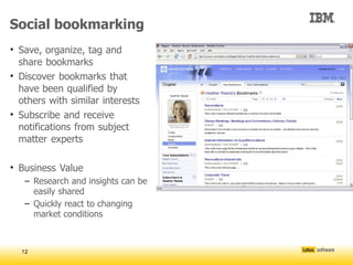 Social bookmarking
• Save, organize, tag and
  share bookmarks
• Discover bookmarks that
  have been qualified by
  others with similar interests
• Subscribe and receive
  notifications from subject
  matter experts

• Business Value
   – Research and insights can be
     easily shared
   – Quickly react to changing
     market conditions



  12
 