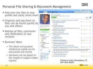 Personal File Sharing & Document Management
 Post your key files to your
  profile and easily share them

 Organize and tag them so
  they can be found quickly by
  you and others

 Ratings of files, comments
  and notification of new
  versions

 Business Value
   – The latest and greatest
     intellectual capital can be
     discovered and shared
   – Decisions can be based on
     the insight of subject matter
     experts                         




                                         Coming in Lotus Connections 2.5
                                         and Lotus Quickr
  13
 