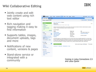 Wiki Collaborative Editing

  Jointly create and edit
   web content using rich
   text editor

  Rich navigation and
   tagging making it easy to
   find information

  Supports tables, images,
   document uploads, tags
   and more

  Notifications of new
   content, versions & pages

  Stand-alone service or
   integrated with a
                                   Coming in Lotus Connections 2.5
   community
                               




                                   and Lotus Quickr


  14
 