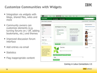 Customize Communities with Widgets

 Integration via widgets with
  blogs, shared files, wikis and
  more

 Community owners can
  customize elements (e.g.
  turning forums on / off, adding
  bookmarks, etc.) and themes

 Improved discussion forum
  interface

 Add entries via email

 Statistics

 Flag inappropriate content

                                     




                                         Coming in Lotus Connections 2.5

 18
 
