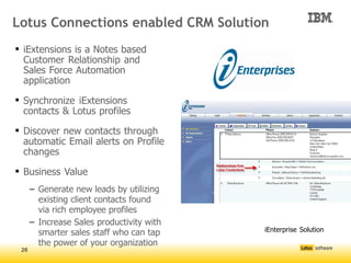 Lotus Connections enabled CRM Solution
 iExtensions is a Notes based
  Customer Relationship and
  Sales Force Automation
  application

 Synchronize iExtensions
  contacts & Lotus profiles

 Discover new contacts through
  automatic Email alerts on Profile
  changes

 Business Value
      – Generate new leads by utilizing
        existing client contacts found
        via rich employee profiles
      – Increase Sales productivity with
        smarter sales staff who can tap
                                           




                                               iEnterprise Solution

        the power of your organization
 26
 