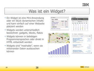 Was ist ein Widget?
• Ein Widget ist eine Mini-Anwendung
  oder ein Stück dynamischen Inhalts
  und kann einfach auf einer Webseite
  platziert werden
• Widgets werden unterschiedlich
  bezeichnet: gadgets, blocks, flakes
• Widgets können in beliebigen
  Programmiersprachen oder direkt in
  HTML entwickelt werden
• Widgets sind “mashable”, wenn sie
  miteinander Daten austauschen
  können




28                          28
 