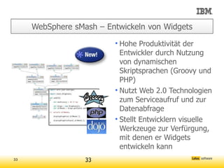WebSphere sMash – Entwickeln von Widgets

                         • Hohe Produktivität der
                           Entwickler durch Nutzung
                           von dynamischen
                           Skriptsprachen (Groovy und
                           PHP)
                         • Nutzt Web 2.0 Technologien
                           zum Serviceaufruf und zur
                           Datenabfrage
                         • Stellt Entwicklern visuelle
                           Werkzeuge zur Verfürgung,
                           mit denen er Widgets
                           entwickeln kann
33                33
 