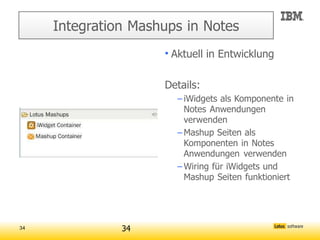 Integration Mashups in Notes
                     • Aktuell in Entwicklung

                     Details:
                       – iWidgets als Komponente in
                         Notes Anwendungen
                         verwenden
                       – Mashup Seiten als
                         Komponenten in Notes
                         Anwendungen verwenden
                       – Wiring für iWidgets und
                         Mashup Seiten funktioniert




34             34
 