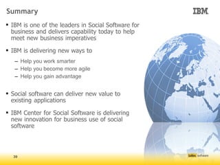 Summary
 IBM is one of the leaders in Social Software for
  business and delivers capability today to help
  meet new business imperatives

 IBM is delivering new ways to
   – Help you work smarter
   – Help you become more agile
   – Help you gain advantage


 Social software can deliver new value to
  existing applications

 IBM Center for Social Software is delivering
  new innovation for business use of social
  software



  39
 