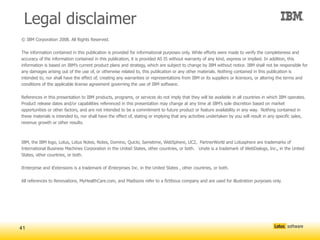 Legal disclaimer
© IBM Corporation 2008. All Rights Reserved.

The information contained in this publication is provided for informational purposes only. While efforts were made to verify the completeness and
accuracy of the information contained in this publication, it is provided AS IS without warranty of any kind, express or implied. In addition, this
information is based on IBM’s current product plans and strategy, which are subject to change by IBM without notice. IBM shall not be responsible for
any damages arising out of the use of, or otherwise related to, this publication or any other materials. Nothing contained in this publication is
intended to, nor shall have the effect of, creating any warranties or representations from IBM or its suppliers or licensors, or altering the terms and
conditions of the applicable license agreement governing the use of IBM software.

References in this presentation to IBM products, programs, or services do not imply that they will be available in all countries in which IBM operates.
Product release dates and/or capabilities referenced in this presentation may change at any time at IBM’s sole discretion based on market
opportunities or other factors, and are not intended to be a commitment to future product or feature availability in any way. Nothing contained in
these materials is intended to, nor shall have the effect of, stating or implying that any activities undertaken by you will result in any specific sales,
revenue growth or other results.



IBM, the IBM logo, Lotus, Lotus Notes, Notes, Domino, Quickr, Sametime, WebSphere, UC2, PartnerWorld and Lotusphere are trademarks of
International Business Machines Corporation in the United States, other countries, or both. Unyte is a trademark of WebDialogs, Inc., in the United
States, other countries, or both.

iEnterprise and iExtensions is a trademark of iEnterprises Inc. in the United States , other countries, or both.

All references to Renovations, MyHealthCare.com, and Madisons refer to a fictitious company and are used for illustration purposes only.




41
 