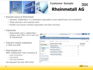 Customer Sample

                                                          Rheinmetall AG
• Business issues at Rheinmetall
     – Seamless collaboration in a distributed organization across departments and subsidiaries
     – Tackle dynamics and response times
     – Flexible and process oriented organization and team structure

• Experience
     – Rheinmetall used a collaboration
       solution since 2001, but it went out
       of maintenance

• Intensive market evaluations
  in 2006 and 2008

• Final Decision for
  IBM‘s Collaboration Suite consisting of
     – Lotus Connections,
     – Lotus Quickr
     – and Lotus Sametime
  all integrated into their SAP Portal

 5
 