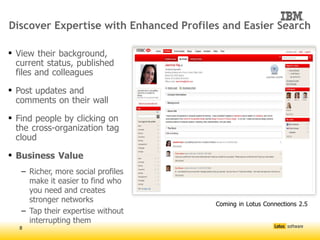 Discover Expertise with Enhanced Profiles and Easier Search

 View their background,
  current status, published
  files and colleagues

 Post updates and
  comments on their wall

 Find people by clicking on
  the cross-organization tag
  cloud

 Business Value
   – Richer, more social profiles
     make it easier to find who
     you need and creates
     stronger networks                




                                          Coming in Lotus Connections 2.5
   – Tap their expertise without
     interrupting them
  8
 