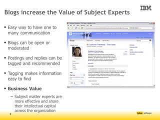 Blogs increase the Value of Subject Experts

 Easy way to have one to
  many communication

 Blogs can be open or
  moderated

 Postings and replies can be
  tagged and recommended

 Tagging makes information
  easy to find

 Business Value
   – Subject matter experts are
     more effective and share
     their intellectual capital
     across the organization
  9
 