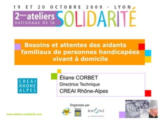 Éliane CORBET  Directrice Technique CREAI Rhône-Alpes www.ateliers-solidarite.com Organisés par  Besoins et attentes des aidants  familiaux de personnes handicapées vivant à domicile 