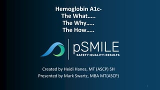 Created by Heidi Hanes, MT (ASCP) SH
Presented by Mark Swartz, MBA MT(ASCP)
Hemoglobin A1c-
The What…..
The Why…..
The How…..
1
 
