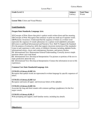 Carissa Martos
Lesson Plan 1
Grade Level: K Subject:
Literacy
Total Time:
30 min
Lesson Title: Colors and Visual Phonics
Goals/Standards:
Oregon State Standards, Language Arts:
1.3 Concepts of Print: Know that print is spoken words written down and has meaning.
1.4 Concepts of Print: Recognize that sentences in print are made up of separate words.
1.8 Phonemic Awareness: Understand that the sequence of letters in a written word
represents the sequence of sounds (phonemes) in a spoken word (alphabetic principle).
2.1 Listen to and Read Informational and Narrative Text: Skill To Support the Standard:
(For the purpose of noting key skills that support classroom instruction of the standards)
Listen to and experience a wide variety of children's literature including alphabet books,
informational stories, classic and contemporary literature, and nursery rhymes.
5.1 Informational Text: Demonstrate General Understanding: Correctly answer simple
questions about a text read aloud.
6.1 Informational Text: Develop an Interpretation: Use pictures or portions of the text to
make predictions about the text.
6.2 Informational Text: Develop an Interpretation: Connect the information in text to life
experiences.
Common Core State Standards/Language Arts
CCSS.ELA-Literacy.K.RF.1.b
Recognize that spoken words are represented in written language by specific sequences of
letters.
CCSS.ELA-Literacy.K.RF.1.d
Recognize and name all upper- and lowercase letters of the alphabet.
CCSS.ELA-Literacy.K.RF.3.b
Associate the long and short sounds with common spellings (graphemes) for the five
major vowels.
CCSS.ELA-Literacy.K.RL.2
With prompting and support, retell familiar stories, including key details.
Objective(s):
 