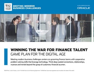 WINNING THE WAR FOR FINANCE TALENT
GAME PLAN FOR THE DIGITAL AGE
Meeting modern business challenges centers on grooming finance teams with cooperative
problem-solving skills that leverage technology. Think deep-seated connections, relationships,
nuances and trends beyond the grasp of customary financial acumen.
IN COLLABORATION WITH
MEETING MODERN
BUSINESS CHALLENGES
©2015 WSJ. Custom Studios, a unit of The Wall Street Journal Advertising Department. The Wall Street Journal news organization was not involved in the creation of this content.
 